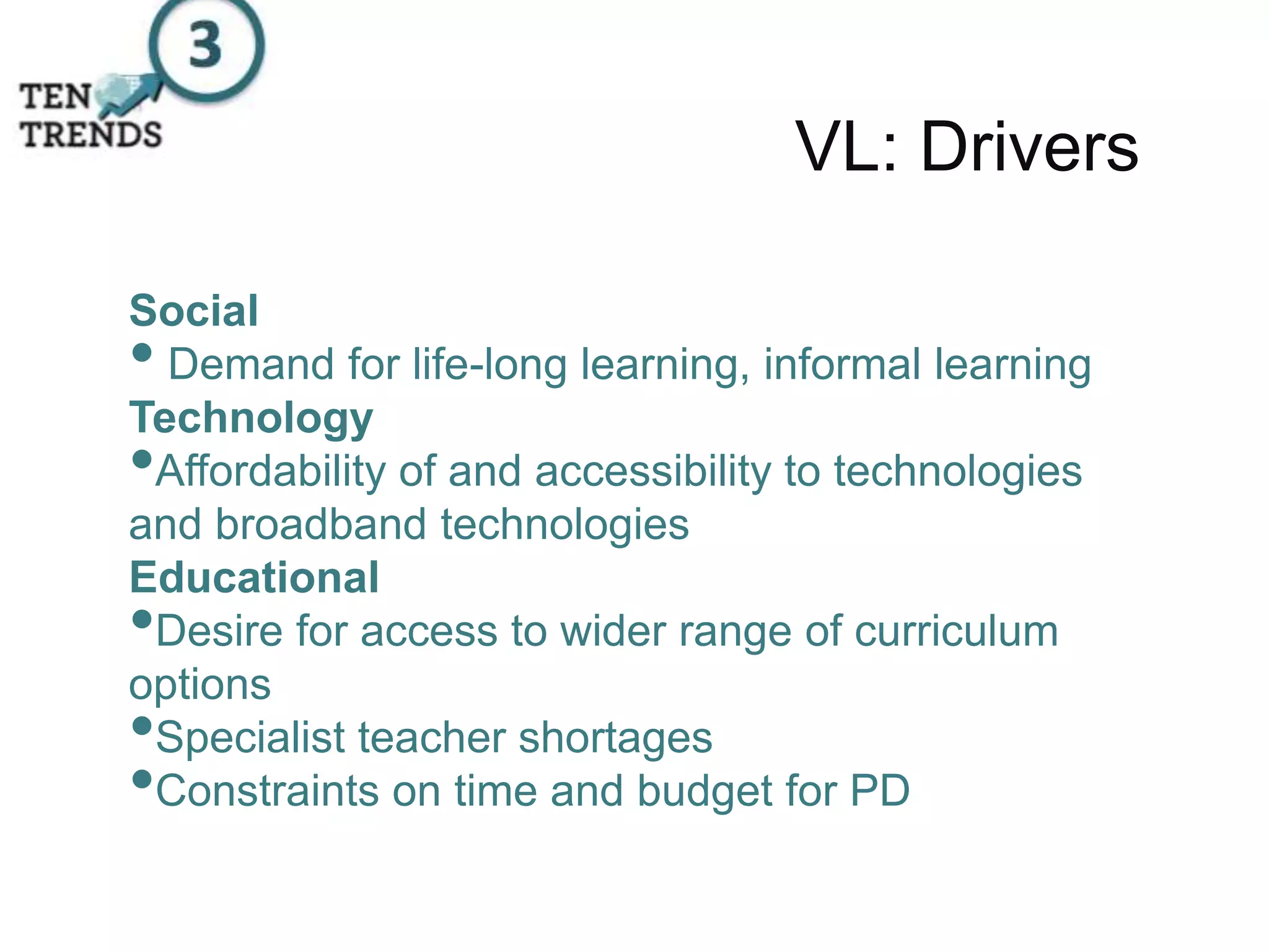 VL: Drivers
Social
• Demand for life-long learning, informal learning
Technology
•Affordability of and accessibility to technologies
and broadband technologies
Educational
•Desire for access to wider range of curriculum
options
•Specialist teacher shortages
•Constraints on time and budget for PD
 