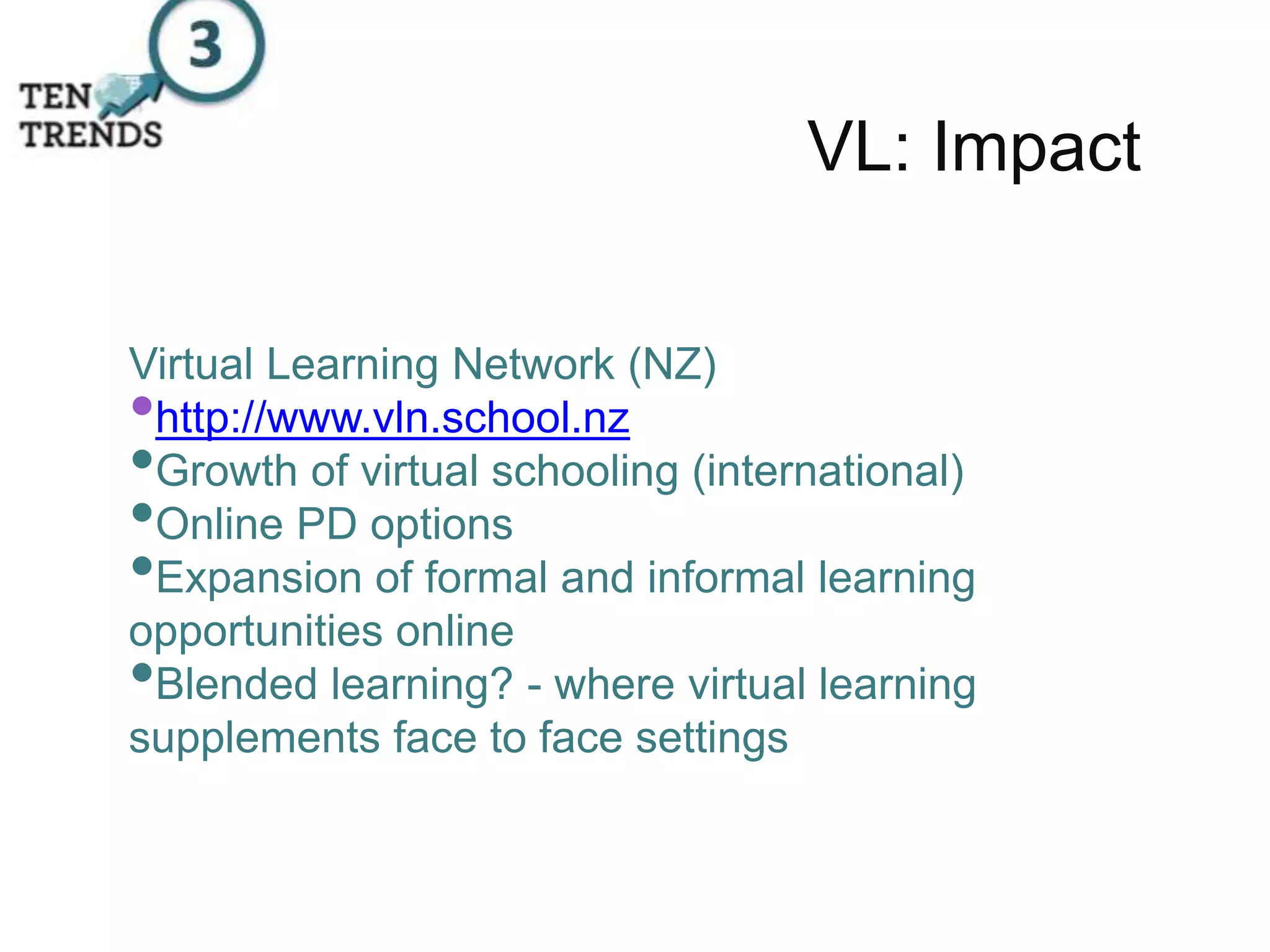 VL: Impact
Virtual Learning Network (NZ)
•http://www.vln.school.nz
•Growth of virtual schooling (international)
•Online PD options
•Expansion of formal and informal learning
opportunities online
•Blended learning? - where virtual learning
supplements face to face settings
 