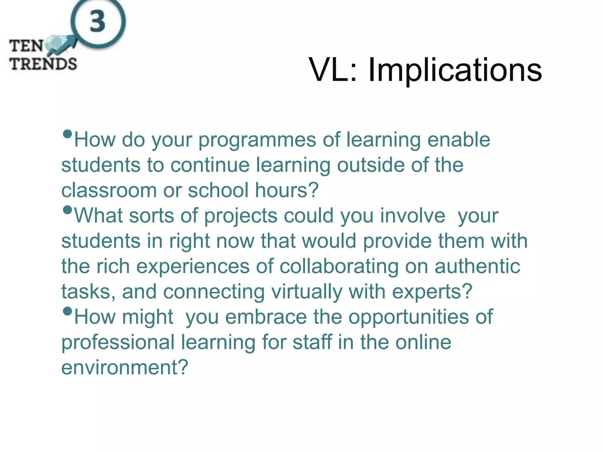 VL: Implications
•How do your programmes of learning enable
students to continue learning outside of the
classroom or school hours?
•What sorts of projects could you involve your
students in right now that would provide them with
the rich experiences of collaborating on authentic
tasks, and connecting virtually with experts?
•How might you embrace the opportunities of
professional learning for staff in the online
environment?
 