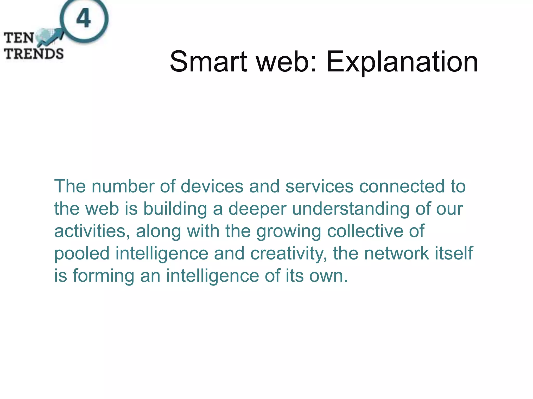 Smart web: Explanation
The number of devices and services connected to
the web is building a deeper understanding of our
activities, along with the growing collective of
pooled intelligence and creativity, the network itself
is forming an intelligence of its own.
 