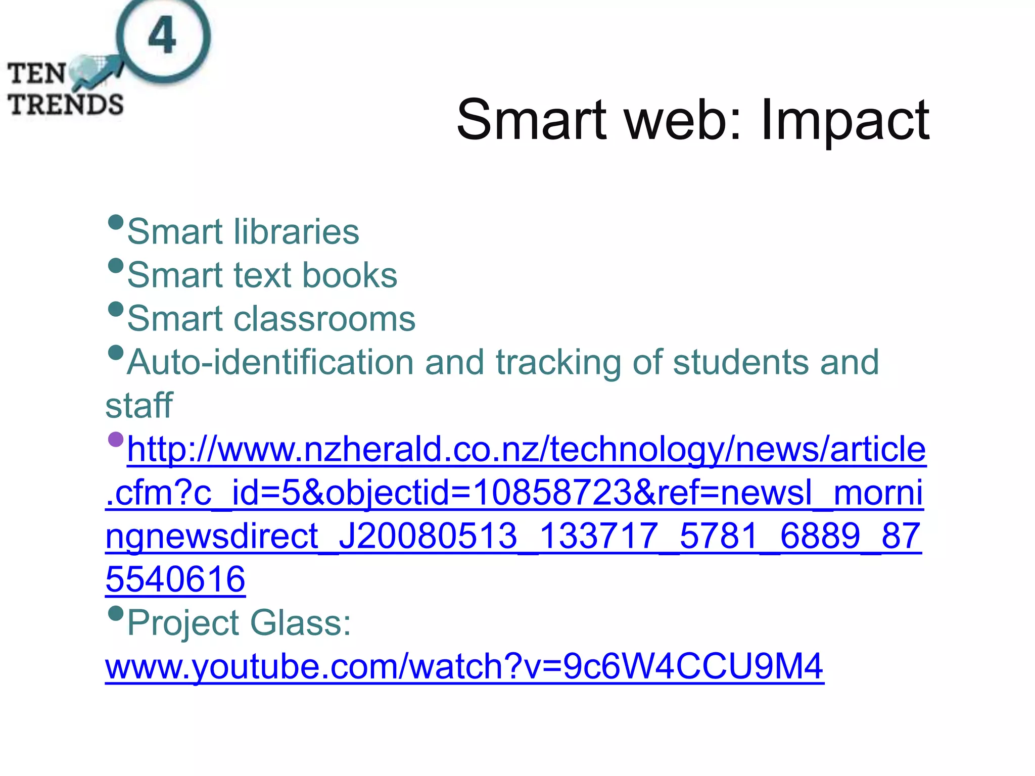 Smart web: Impact
•Smart libraries
•Smart text books
•Smart classrooms
•Auto-identification and tracking of students and
staff
•http://www.nzherald.co.nz/technology/news/article
.cfm?c_id=5&objectid=10858723&ref=newsl_morni
ngnewsdirect_J20080513_133717_5781_6889_87
5540616
•Project Glass:
www.youtube.com/watch?v=9c6W4CCU9M4
 