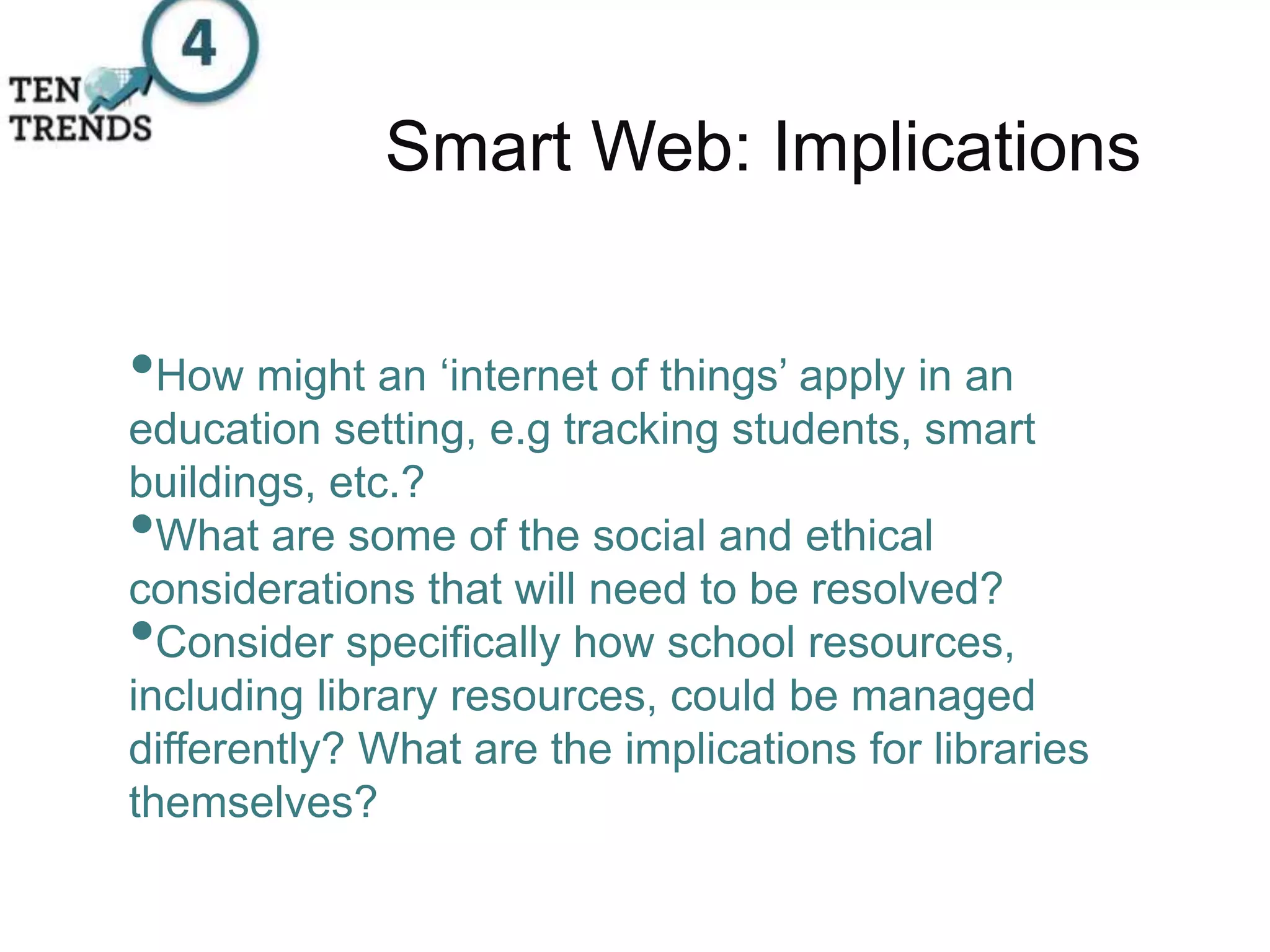 Smart Web: Implications
•How might an ‘internet of things’ apply in an
education setting, e.g tracking students, smart
buildings, etc.?
•What are some of the social and ethical
considerations that will need to be resolved?
•Consider specifically how school resources,
including library resources, could be managed
differently? What are the implications for libraries
themselves?
 