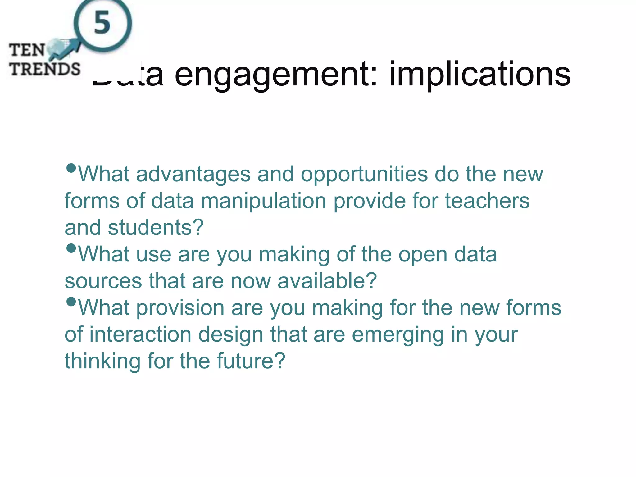 Data engagement: implications
•What advantages and opportunities do the new
forms of data manipulation provide for teachers
and students?
•What use are you making of the open data
sources that are now available?
•What provision are you making for the new forms
of interaction design that are emerging in your
thinking for the future?
 
