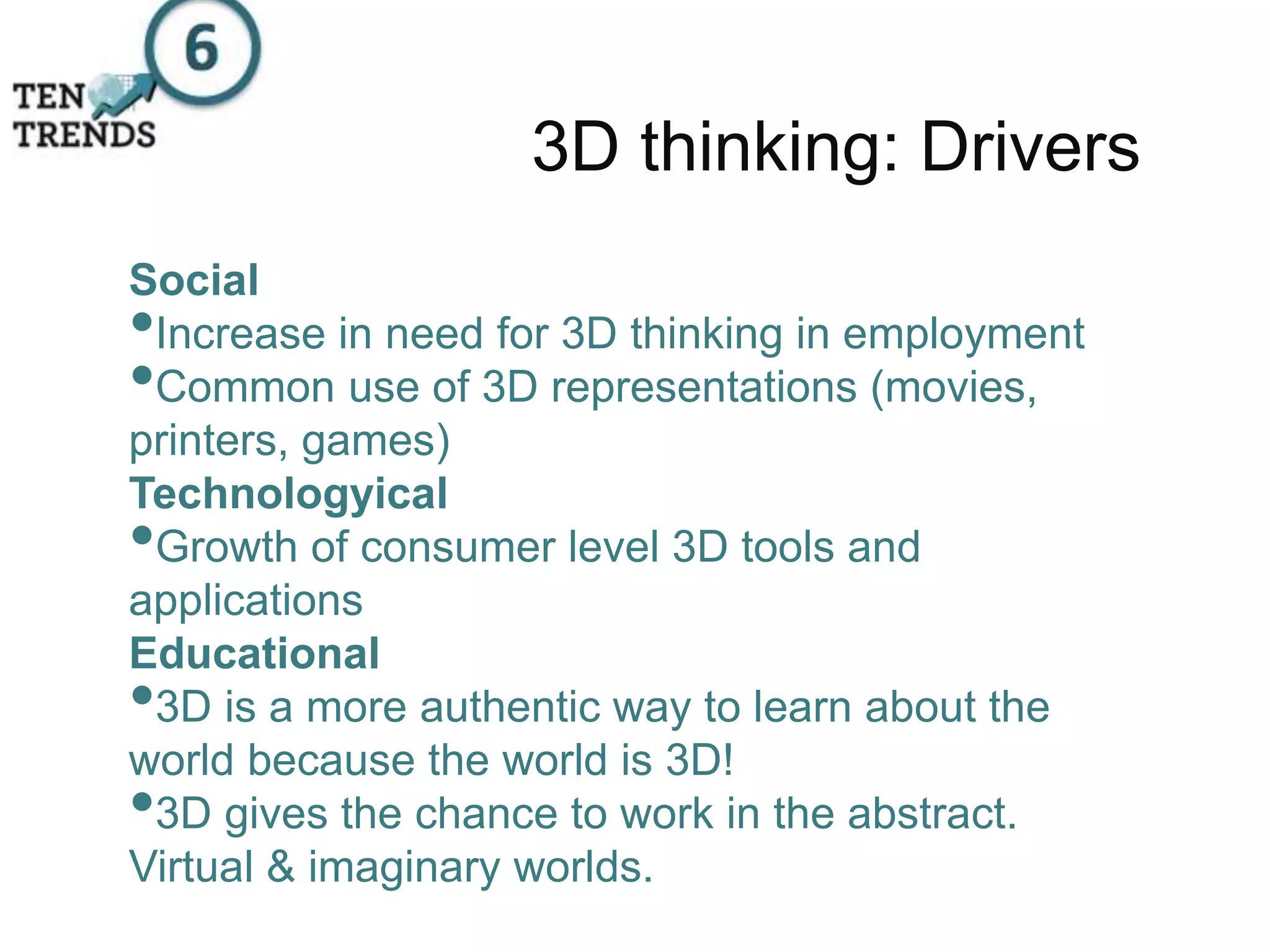 3D thinking: Drivers
Social
•Increase in need for 3D thinking in employment
•Common use of 3D representations (movies,
printers, games)
Technologyical
•Growth of consumer level 3D tools and
applications
Educational
•3D is a more authentic way to learn about the
world because the world is 3D!
•3D gives the chance to work in the abstract.
Virtual & imaginary worlds.
 