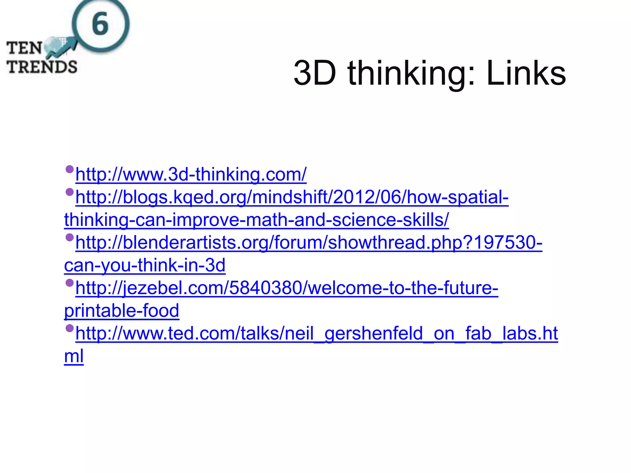 3D thinking: Links
•http://www.3d-thinking.com/
•http://blogs.kqed.org/mindshift/2012/06/how-spatial-
thinking-can-improve-math-and-science-skills/
•http://blenderartists.org/forum/showthread.php?197530-
can-you-think-in-3d
•http://jezebel.com/5840380/welcome-to-the-future-
printable-food
•http://www.ted.com/talks/neil_gershenfeld_on_fab_labs.ht
ml
 