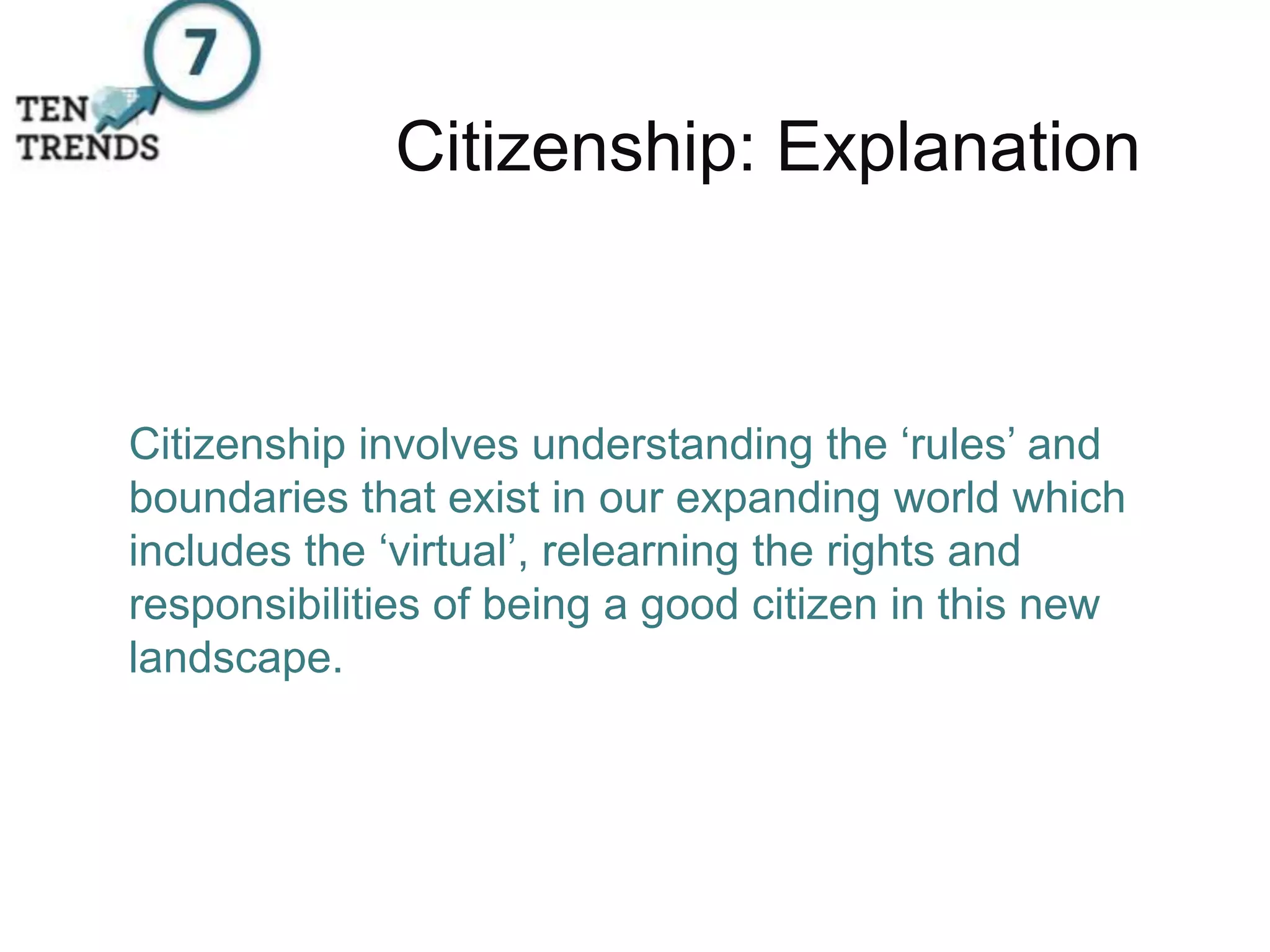 Citizenship: Explanation
Citizenship involves understanding the ‘rules’ and
boundaries that exist in our expanding world which
includes the ‘virtual’, relearning the rights and
responsibilities of being a good citizen in this new
landscape.
 
