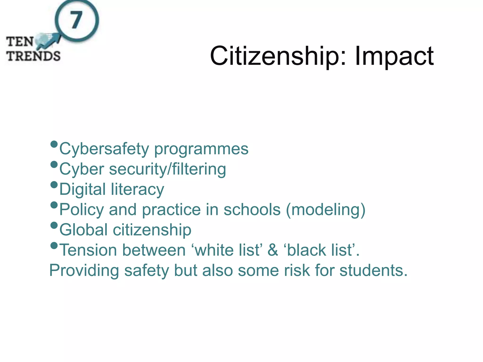 Citizenship: Impact
•Cybersafety programmes
•Cyber security/filtering
•Digital literacy
•Policy and practice in schools (modeling)
•Global citizenship
•Tension between ‘white list’ & ‘black list’.
Providing safety but also some risk for students.
 