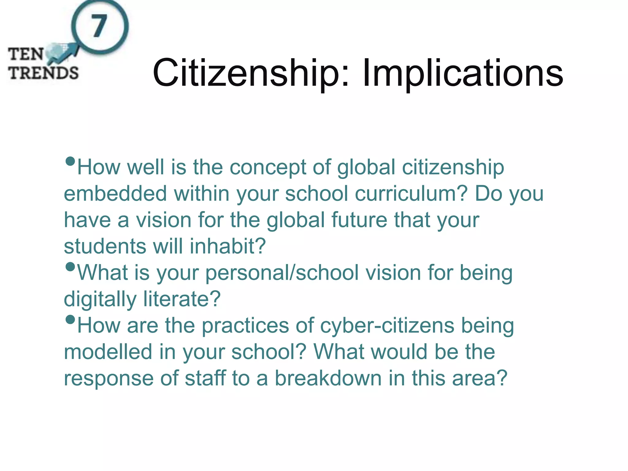 Citizenship: Implications
•How well is the concept of global citizenship
embedded within your school curriculum? Do you
have a vision for the global future that your
students will inhabit?
•What is your personal/school vision for being
digitally literate?
•How are the practices of cyber-citizens being
modelled in your school? What would be the
response of staff to a breakdown in this area?
 