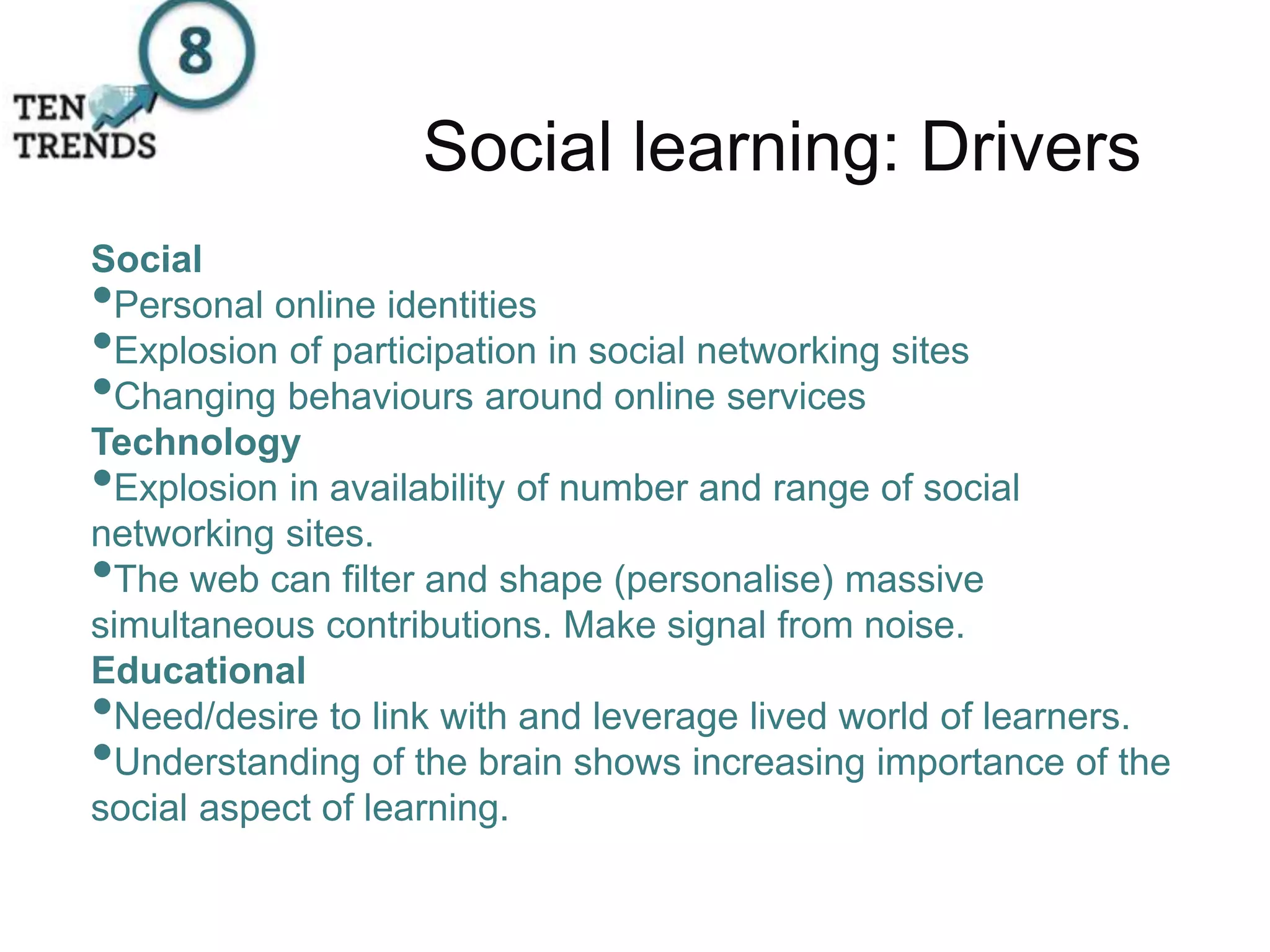 Social learning: Drivers
Social
•Personal online identities
•Explosion of participation in social networking sites
•Changing behaviours around online services
Technology
•Explosion in availability of number and range of social
networking sites.
•The web can filter and shape (personalise) massive
simultaneous contributions. Make signal from noise.
Educational
•Need/desire to link with and leverage lived world of learners.
•Understanding of the brain shows increasing importance of the
social aspect of learning.
 