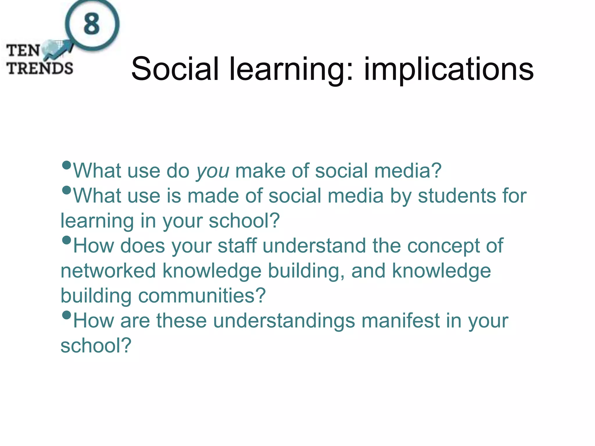 Social learning: implications
•What use do you make of social media?
•What use is made of social media by students for
learning in your school?
•How does your staff understand the concept of
networked knowledge building, and knowledge
building communities?
•How are these understandings manifest in your
school?
 