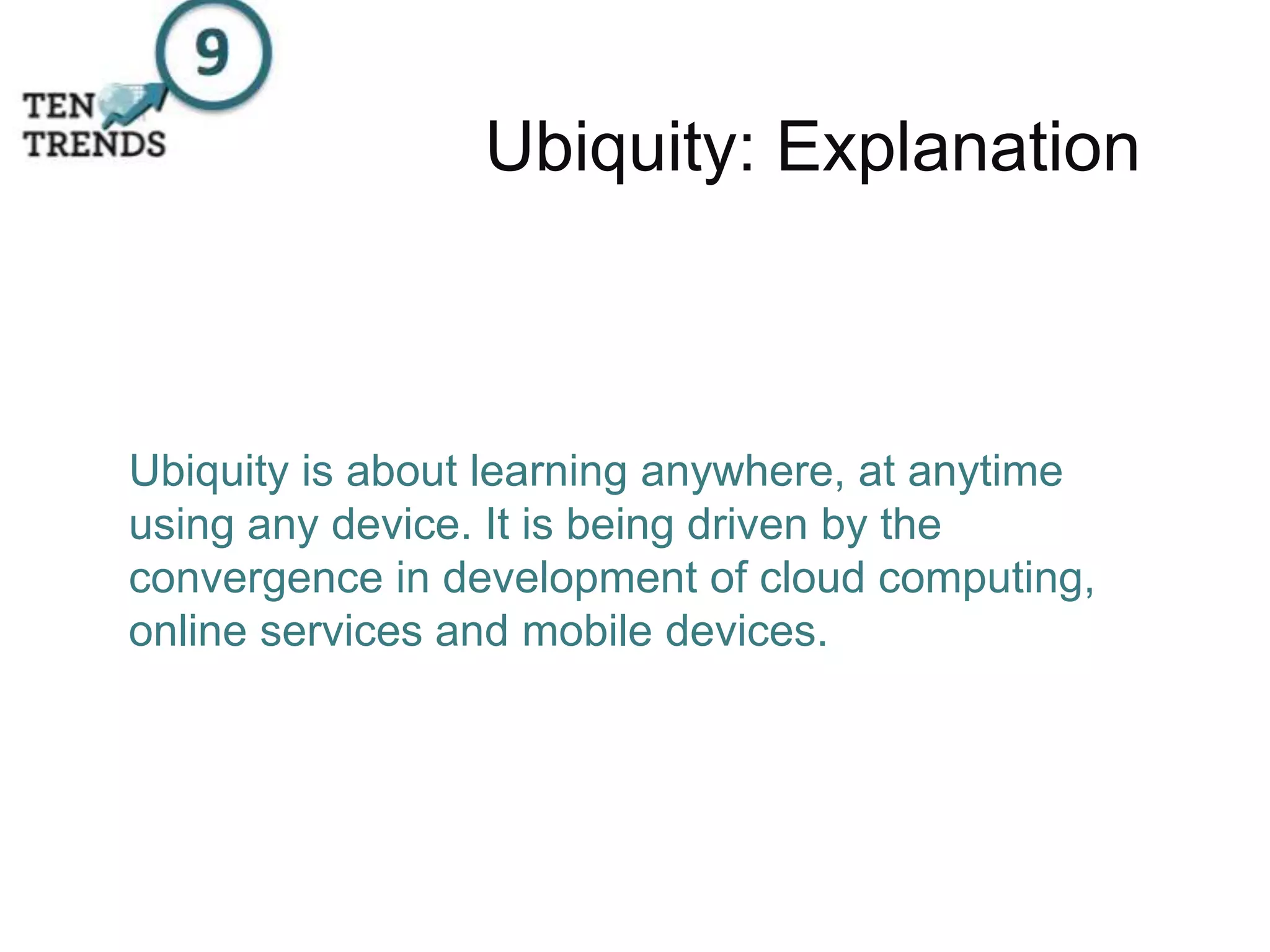 Ubiquity: Explanation
Ubiquity is about learning anywhere, at anytime
using any device. It is being driven by the
convergence in development of cloud computing,
online services and mobile devices.
 