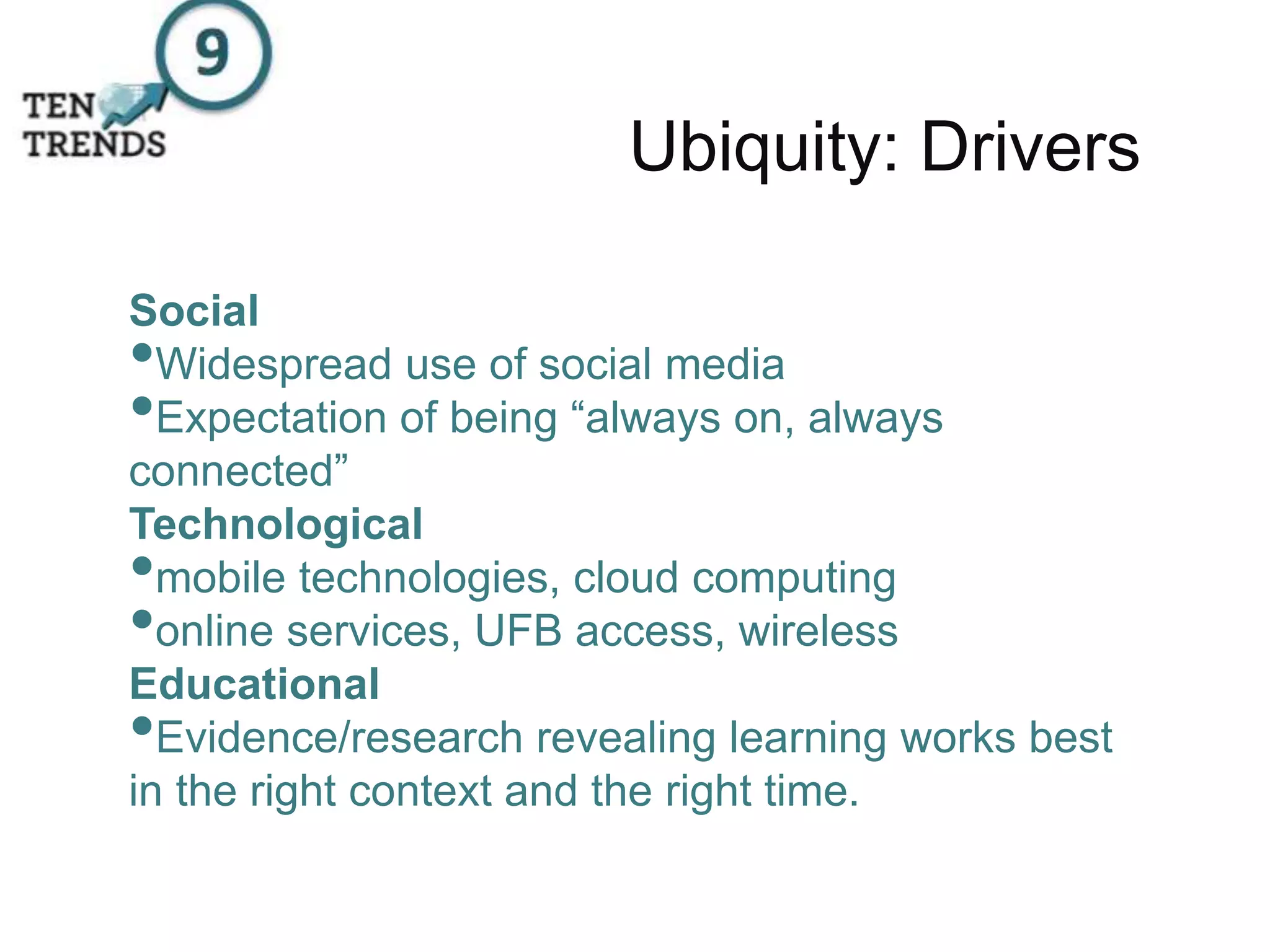 Ubiquity: Drivers
Social
•Widespread use of social media
•Expectation of being “always on, always
connected”
Technological
•mobile technologies, cloud computing
•online services, UFB access, wireless
Educational
•Evidence/research revealing learning works best
in the right context and the right time.
 