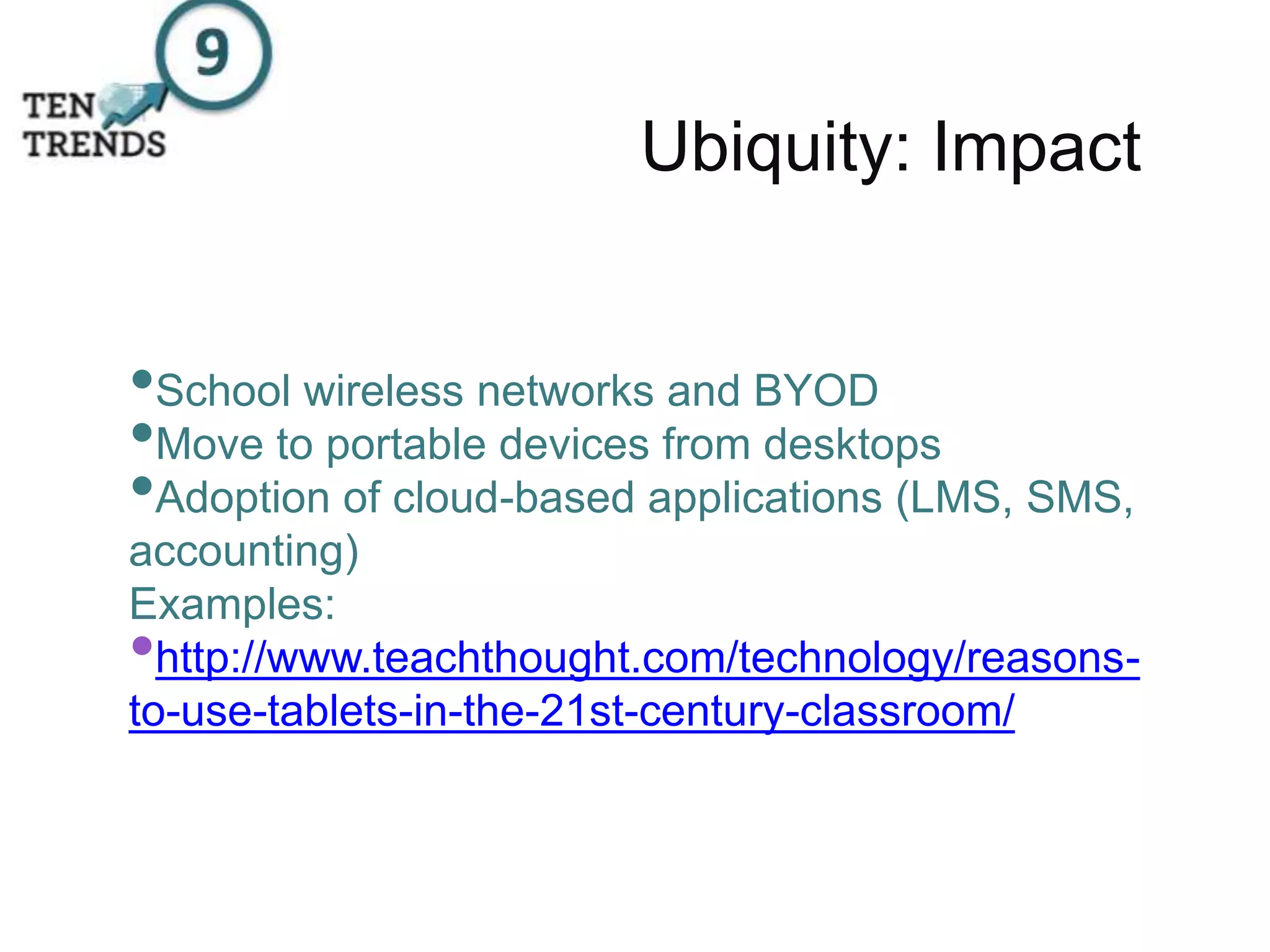 Ubiquity: Impact
•School wireless networks and BYOD
•Move to portable devices from desktops
•Adoption of cloud-based applications (LMS, SMS,
accounting)
Examples:
•http://www.teachthought.com/technology/reasons-
to-use-tablets-in-the-21st-century-classroom/
 