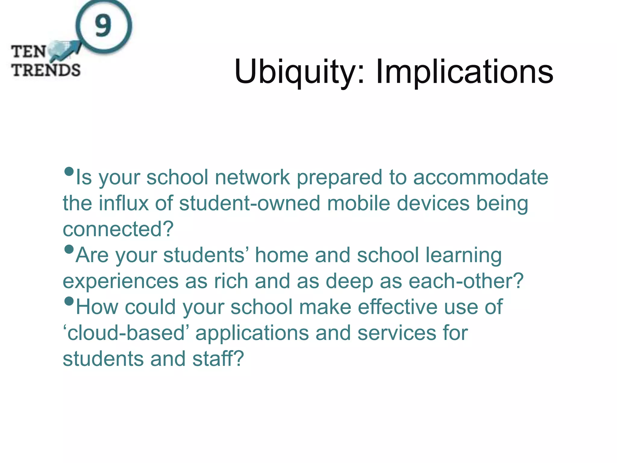 Ubiquity: Implications
•Is your school network prepared to accommodate
the influx of student-owned mobile devices being
connected?
•Are your students’ home and school learning
experiences as rich and as deep as each-other?
•How could your school make effective use of
‘cloud-based’ applications and services for
students and staff?
 