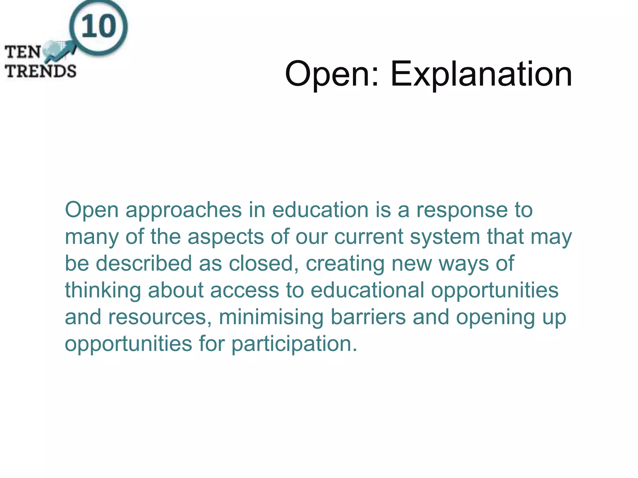 Open: Explanation
Open approaches in education is a response to
many of the aspects of our current system that may
be described as closed, creating new ways of
thinking about access to educational opportunities
and resources, minimising barriers and opening up
opportunities for participation.
 