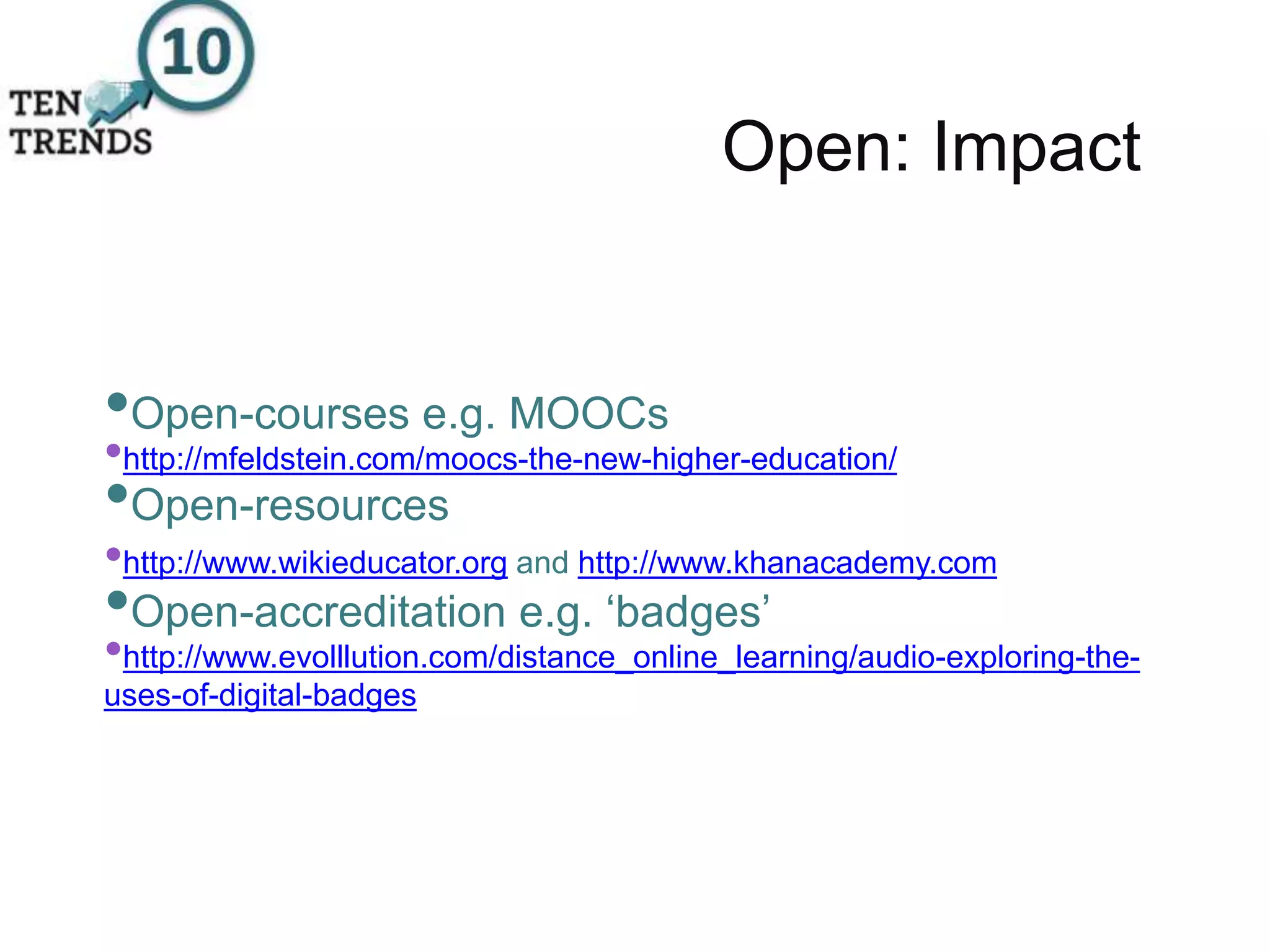 Open: Impact
•Open-courses e.g. MOOCs
•http://mfeldstein.com/moocs-the-new-higher-education/
•Open-resources
•http://www.wikieducator.org and http://www.khanacademy.com
•Open-accreditation e.g. ‘badges’
•http://www.evolllution.com/distance_online_learning/audio-exploring-the-
uses-of-digital-badges
 