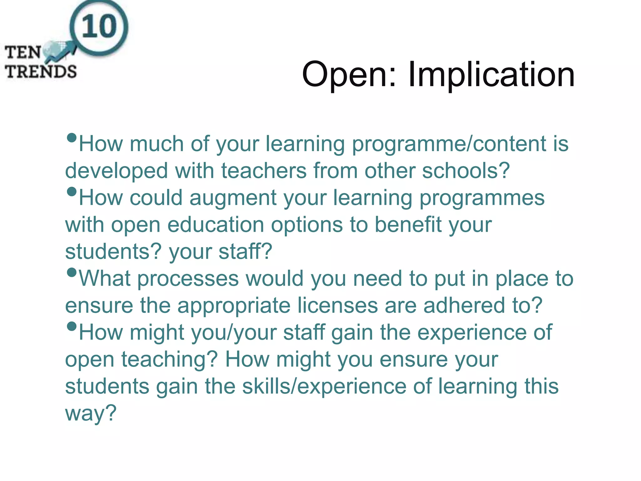 Open: Implication
•How much of your learning programme/content is
developed with teachers from other schools?
•How could augment your learning programmes
with open education options to benefit your
students? your staff?
•What processes would you need to put in place to
ensure the appropriate licenses are adhered to?
•How might you/your staff gain the experience of
open teaching? How might you ensure your
students gain the skills/experience of learning this
way?
 