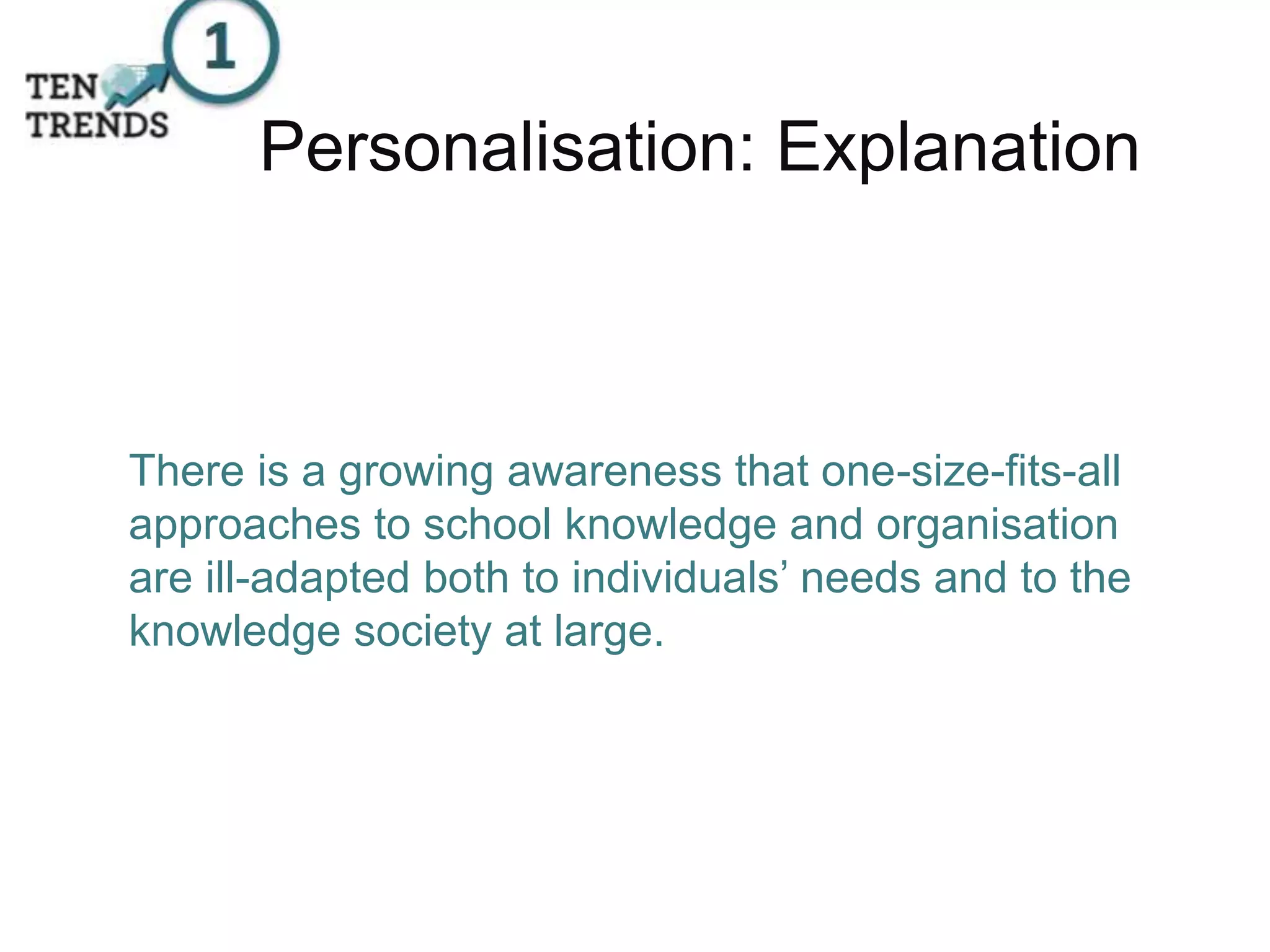 There is a growing awareness that one-size-fits-all
approaches to school knowledge and organisation
are ill-adapted both to individuals’ needs and to the
knowledge society at large.
Personalisation: Explanation
 