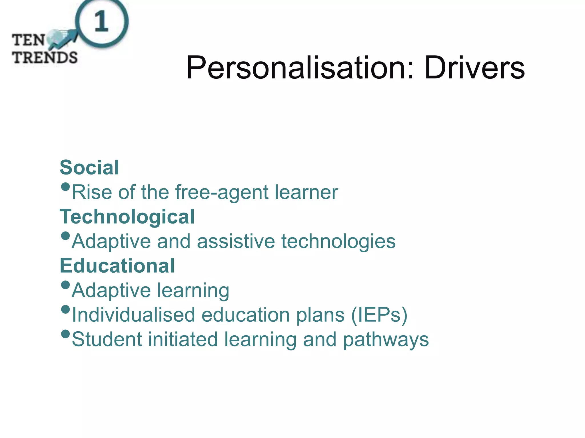 Personalisation: Drivers
Social
•Rise of the free-agent learner
Technological
•Adaptive and assistive technologies
Educational
•Adaptive learning
•Individualised education plans (IEPs)
•Student initiated learning and pathways
 