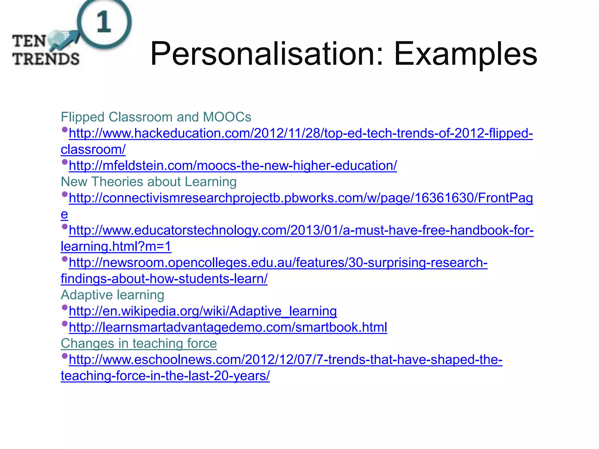 Personalisation: Examples
Flipped Classroom and MOOCs
•http://www.hackeducation.com/2012/11/28/top-ed-tech-trends-of-2012-flipped-
classroom/
•http://mfeldstein.com/moocs-the-new-higher-education/
New Theories about Learning
•http://connectivismresearchprojectb.pbworks.com/w/page/16361630/FrontPag
e
•http://www.educatorstechnology.com/2013/01/a-must-have-free-handbook-for-
learning.html?m=1
•http://newsroom.opencolleges.edu.au/features/30-surprising-research-
findings-about-how-students-learn/
Adaptive learning
•http://en.wikipedia.org/wiki/Adaptive_learning
•http://learnsmartadvantagedemo.com/smartbook.html
Changes in teaching force
•http://www.eschoolnews.com/2012/12/07/7-trends-that-have-shaped-the-
teaching-force-in-the-last-20-years/
 