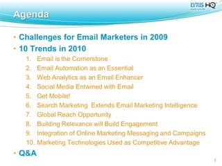 Agenda

• Challenges for Email Marketers in 2009
• 10 Trends in 2010
   1.    Email is the Cornerstone
   2.    Email Automation as an Essential
   3.    Web Analytics as an Email Enhancer
   4.    Social Media Entwined with Email
   5.    Get Mobile!
   6.    Search Marketing Extends Email Marketing Intelligence
   7.    Global Reach Opportunity
   8.    Building Relevance will Build Engagement
   9.    Integration of Online Marketing Messaging and Campaigns
   10.   Marketing Technologies Used as Competitive Advantage
• Q&A
                                                                   1
 
