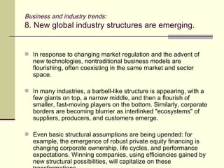 Business and industry trends: 8. New global industry structures are emerging. In response to changing market regulation and the advent of new technologies, nontraditional business models are flourishing, often coexisting in the same market and sector space. In many industries, a barbell-like structure is appearing, with a few giants on top, a narrow middle, and then a flourish of smaller, fast-moving players on the bottom. Similarly, corporate borders are becoming blurrier as interlinked "ecosystems" of suppliers, producers, and customers emerge. Even basic structural assumptions are being upended: for example, the emergence of robust private equity financing is changing corporate ownership, life cycles, and performance expectations. Winning companies, using efficiencies gained by new structural possibilities, will capitalize on these transformations. 
