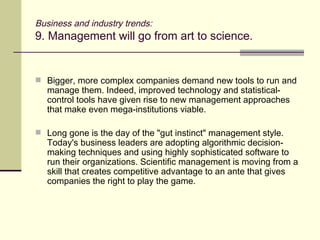 Business and industry trends: 9. Management will go from art to science. Bigger, more complex companies demand new tools to run and manage them. Indeed, improved technology and statistical-control tools have given rise to new management approaches that make even mega-institutions viable. Long gone is the day of the "gut instinct" management style. Today's business leaders are adopting algorithmic decision-making techniques and using highly sophisticated software to run their organizations. Scientific management is moving from a skill that creates competitive advantage to an ante that gives companies the right to play the game. 