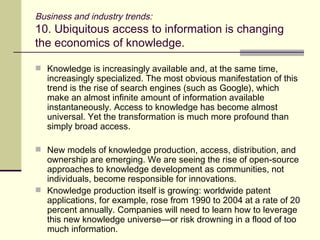 Business and industry trends: 10. Ubiquitous access to information is changing the economics of knowledge.  Knowledge is increasingly available and, at the same time, increasingly specialized. The most obvious manifestation of this trend is the rise of search engines (such as Google), which make an almost infinite amount of information available instantaneously. Access to knowledge has become almost universal. Yet the transformation is much more profound than simply broad access. New models of knowledge production, access, distribution, and ownership are emerging. We are seeing the rise of open-source approaches to knowledge development as communities, not individuals, become responsible for innovations. Knowledge production itself is growing: worldwide patent applications, for example, rose from 1990 to 2004 at a rate of 20 percent annually. Companies will need to learn how to leverage this new knowledge universe—or risk drowning in a flood of too much information. 