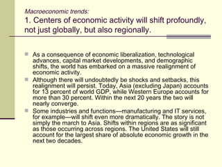 Macroeconomic trends: 1. Centers of economic activity will shift profoundly, not just globally, but also regionally. As a consequence of economic liberalization, technological advances, capital market developments, and demographic shifts, the world has embarked on a massive realignment of economic activity. Although there will undoubtedly be shocks and setbacks, this realignment will persist. Today, Asia (excluding Japan) accounts for 13 percent of world GDP, while Western Europe accounts for more than 30 percent. Within the next 20 years the two will nearly converge. Some industries and functions—manufacturing and IT services, for example—will shift even more dramatically. The story is not simply the march to Asia. Shifts within regions are as significant as those occurring across regions. The United States will still account for the largest share of absolute economic growth in the next two decades. 