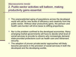 Macroeconomic trends: 2. Public-sector activities will balloon, making productivity gains essential. The unprecedented aging of populations across the developed world will call for new levels of efficiency and creativity from the public sector. Without clear productivity gains, the pension and health care burden will drive taxes to stifling proportions. Nor is the problem confined to the developed economies. Many emerging-market governments will have to decide what level of social services to provide to citizens who increasingly demand state-provided protections such as health care and retirement security. The adoption of proven private-sector approaches will likely become pervasive in the provision of social services in both the developed and the developing worlds. 