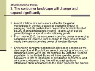 Macroeconomic trends: 3. The consumer landscape will change and expand significantly. Almost a billion new consumers will enter the global marketplace in the next decade as economic growth in emerging markets pushes them beyond the threshold level of $5,000 in annual household income—a point when people generally begin to spend on discretionary goods. From now to 2015, the consumer's spending power in emerging economies will increase from $4 trillion to more than $9 trillion—nearly the current spending power of Western Europe. Shifts within consumer segments in developed economies will also be profound. Populations are not only aging, of course, but changing in other ways too: for example, by 2015 the Hispanic population in the United States will have spending power equivalent to that of 60 percent of all Chinese consumers. And consumers, wherever they live, will increasingly have information about and access to the same products and brands. 
