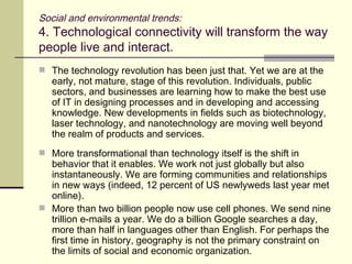 Social and environmental trends: 4. Technological connectivity will transform the way people live and interact. The technology revolution has been just that. Yet we are at the early, not mature, stage of this revolution. Individuals, public sectors, and businesses are learning how to make the best use of IT in designing processes and in developing and accessing knowledge. New developments in fields such as biotechnology, laser technology, and nanotechnology are moving well beyond the realm of products and services. More transformational than technology itself is the shift in behavior that it enables. We work not just globally but also instantaneously. We are forming communities and relationships in new ways (indeed, 12 percent of US newlyweds last year met online). More than two billion people now use cell phones. We send nine trillion e-mails a year. We do a billion Google searches a day, more than half in languages other than English. For perhaps the first time in history, geography is not the primary constraint on the limits of social and economic organization. 