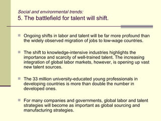 Social and environmental trends: 5. The battlefield for talent will shift.  Ongoing shifts in labor and talent will be far more profound than the widely observed migration of jobs to low-wage countries. The shift to knowledge-intensive industries highlights the importance and scarcity of well-trained talent. The increasing integration of global labor markets, however, is opening up vast new talent sources. The 33 million university-educated young professionals in developing countries is more than double the number in developed ones. For many companies and governments, global labor and talent strategies will become as important as global sourcing and manufacturing strategies. 