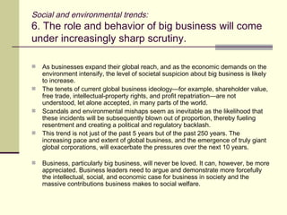 Social and environmental trends: 6. The role and behavior of big business will come under increasingly sharp scrutiny.  As businesses expand their global reach, and as the economic demands on the environment intensify, the level of societal suspicion about big business is likely to increase. The tenets of current global business ideology—for example, shareholder value, free trade, intellectual-property rights, and profit repatriation—are not understood, let alone accepted, in many parts of the world. Scandals and environmental mishaps seem as inevitable as the likelihood that these incidents will be subsequently blown out of proportion, thereby fueling resentment and creating a political and regulatory backlash. This trend is not just of the past 5 years but of the past 250 years. The increasing pace and extent of global business, and the emergence of truly giant global corporations, will exacerbate the pressures over the next 10 years. Business, particularly big business, will never be loved. It can, however, be more appreciated. Business leaders need to argue and demonstrate more forcefully the intellectual, social, and economic case for business in society and the massive contributions business makes to social welfare. 