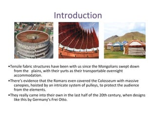 Introduction
•Tensile fabric structures have been with us since the Mongolians swept down
from the plains, with their yurts as their transportable overnight
accommodation.
•There’s evidence that the Romans even covered the Colosseum with massive
canopies, hoisted by an intricate system of pulleys, to protect the audience
from the elements.
•They really came into their own in the last half of the 20th century, when designs
like this by Germany’s Frei Otto.
 