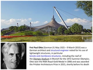 Frei Paul Otto (German:31 May 1925 – 9 March 2015) was a
German architect and structural engineer noted for his use of
lightweight structures, in particular
tensile and membrane structures, including the roof of
the Olympic Stadium in Munich for the 1972 Summer Olympics.
Otto won the RIBA Royal Gold Medal in 2006 and was awarded
the Pritzker Architecture Prize in 2015, shortly before his death..
 