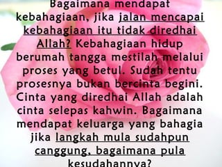 Bagaimana mendapat
kebahagiaan, jika jalan mencapai
kebahagiaan itu tidak diredhai
Allah? Kebahagiaan hidup
berumah tangga mestilah melalui
proses yang betul. Sudah tentu
prosesnya bukan bercinta begini.
Cinta yang diredhai Allah adalah
cinta selepas kahwin. Bagaimana
mendapat keluarga yang bahagia
jika langkah mula sudahpun
canggung, bagaimana pula
 