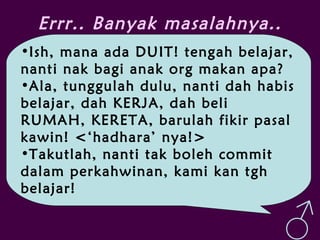 Errr.. Banyak masalahnya..
•Ish, mana ada DUIT! tengah belajar,
nanti nak bagi anak org makan apa?
•Ala, tunggulah dulu, nanti dah habis
belajar, dah KERJA, dah beli
RUMAH, KERETA, barulah fikir pasal
kawin! <‘hadhara’ nya!>
•Takutlah, nanti tak boleh commit
dalam perkahwinan, kami kan tgh
belajar!
♂
 