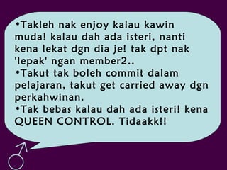 •Takleh nak enjoy kalau kawin
muda! kalau dah ada isteri, nanti
kena lekat dgn dia je! tak dpt nak
'lepak' ngan member2..
•Takut tak boleh commit dalam
pelajaran, takut get carried away dgn
perkahwinan.
•Tak bebas kalau dah ada isteri! kena
QUEEN CONTROL. Tidaakk!!
♂
 