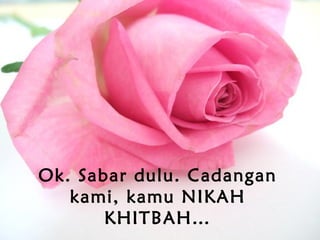 Ok. Sabar dulu. Cadangan
kami, kamu NIKAH
KHITBAH…
 