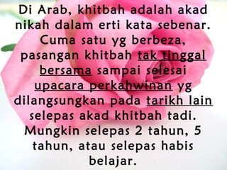 Di Arab, khitbah adalah akad
nikah dalam erti kata sebenar.
Cuma satu yg berbeza,
pasangan khitbah tak tinggal
bersama sampai selesai
upacara perkahwinan yg
dilangsungkan pada tarikh lain
selepas akad khitbah tadi.
Mungkin selepas 2 tahun, 5
tahun, atau selepas habis
belajar.
 
