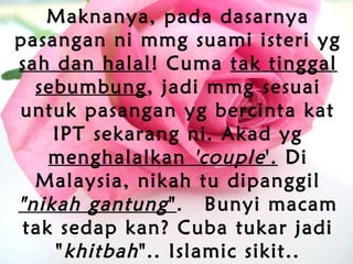 Maknanya, pada dasarnya
pasangan ni mmg suami isteri yg
sah dan halal! Cuma tak tinggal
sebumbung, jadi mmg sesuai
untuk pasangan yg bercinta kat
IPT sekarang ni. Akad yg
menghalalkan 'couple'. Di
Malaysia, nikah tu dipanggil
"nikah gantung".  Bunyi macam
tak sedap kan? Cuba tukar jadi
"khitbah".. Islamic sikit..
 