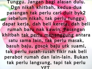 Tunggu. Jangan bagi alasan dulu.
Dgn nikah khitbah, kedua-dua
pasangan tak perlu cari duit byk2
sebelum nikah, tak perlu tunggu
dapat kerja, dah beli kereta, dah beli
rumah baru nak kawin. Pasangan
khitbah tak perlu menanggung antara
satu sama lain, tak perlu masak,
basuh baju, gosok baju utk suami,
tak perlu susah-susah fikir nak beli
perabot rumah dan lain-lain. Bukan
tak perlu langsung, tapi tak perlu
 