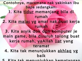 Contohnya, macamana nak yakinkan ibu
bapa sedangkan:
1. Kita tidur memanjang bila di
rumah
2. Kita malas yg amat nak buat kerja
rumah
3. Kita asyik dok dpn komputer je
main game, bila disuruh tolong buat
kerja rumah, yaAllah liat yang
teramat
4. Kita tak menunjukkan akhlaq yg
baik
 