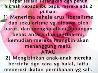 Tepat sekali! Terangkan dgn penuh
hikmah kepada ibu bapa, mereka ada 2
pilihan:
1) Menerima sahaja arus liberalisme
dan sekularisme yg dibawa oleh
barat, dan menghalalkan hubungan
bebas antara dua jantina ini,
kemudian mereka mungkin akan
menanggung malu.
ATAU
2) Mengizinkan anak-anak mereka
bercinta dgn cara yg halal, iaitu
menerusi ikatan pernikahan yg sah.
 