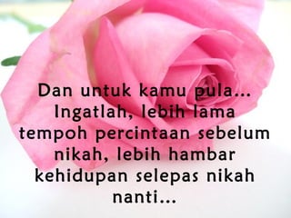 Dan untuk kamu pula…
Ingatlah, lebih lama
tempoh percintaan sebelum
nikah, lebih hambar
kehidupan selepas nikah
nanti…
 