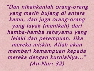 “Dan nikahkanlah orang-orang
yang masih bujang di antara
kamu, dan juga orang-orang
yang layak (menikah) dari
hamba-hamba sahayamu yang
lelaki dan perempuan. Jika
mereka miskin, Allah akan
memberi kemampuan kepada
mereka dengan kurniaNya…”
(An-Nur: 32)
 