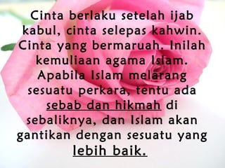 Cinta berlaku setelah ijab
kabul, cinta selepas kahwin.
Cinta yang bermaruah. Inilah
kemuliaan agama Islam.
Apabila Islam melarang
sesuatu perkara, tentu ada
sebab dan hikmah di
sebaliknya, dan Islam akan
gantikan dengan sesuatu yang
lebih baik.
 