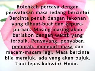 Bolehkah percaya dengan
perwatakan masa sedang bercinta?
Bercinta penuh dengan lakonan
yang dibuat-buat dan kepura-
puraan. Masing-masing akan
berlakon dengan watak yang
terbaik. Penyayang, penyabar,
pemurah, menepati masa dan
macam-macam lagi. Masa bercinta
bila merajuk, ada yang akan pujuk.
Tapi lepas kahwin? Hmm.
 