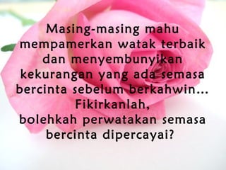 Masing-masing mahu
mempamerkan watak terbaik
dan menyembunyikan
kekurangan yang ada semasa
bercinta sebelum berkahwin…
Fikirkanlah,
bolehkah perwatakan semasa
bercinta dipercayai?
 